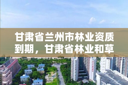 甘肃省兰州市林业资质到期,甘肃省林业和草原局资格复审