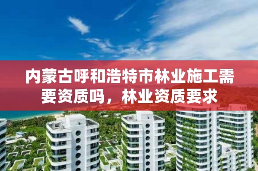 内蒙古呼和浩特市林业施工需要资质吗,林业资质要求