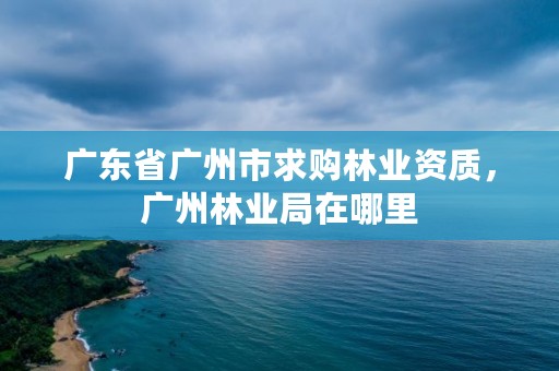 广东省广州市求购林业资质，广州林业局在哪里