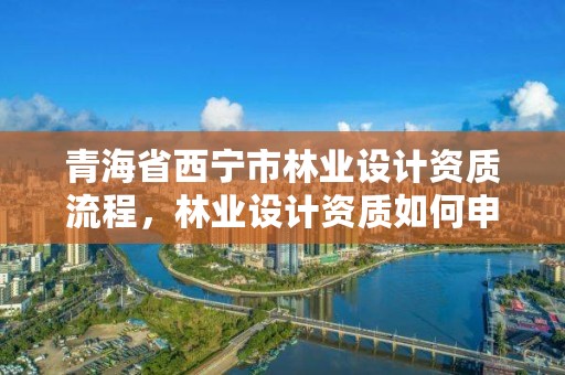 青海省西宁市林业设计资质流程,林业设计资质如何申请