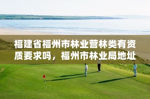福建省福州市林业营林类有资质要求吗,福州市林业局地址在哪?