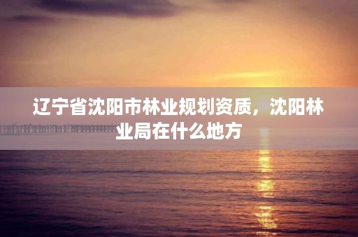 辽宁省沈阳市林业规划资质,沈阳林业局在什么地方