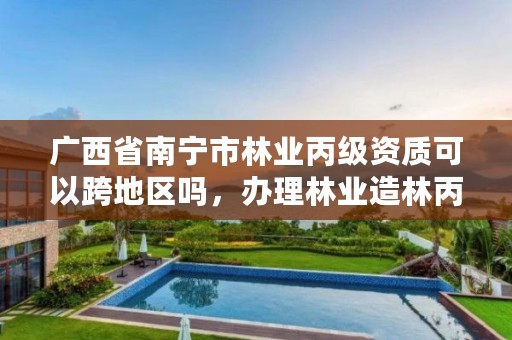 广西省南宁市林业丙级资质可以跨地区吗，办理林业造林丙级资质费用