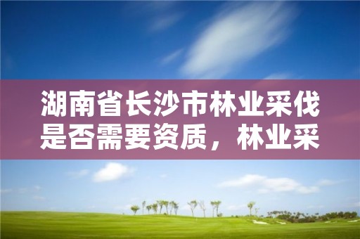湖南省长沙市林业采伐是否需要资质，林业采伐2020无须办采伐证