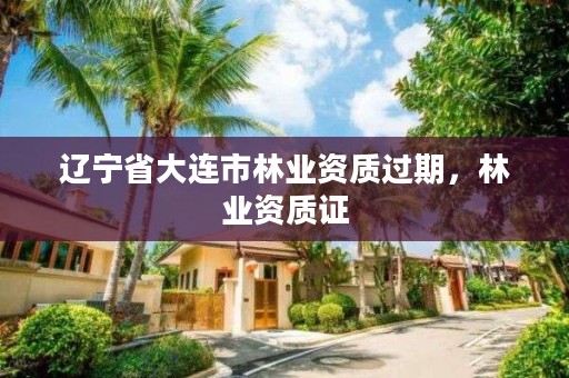 辽宁省大连市林业资质过期,林业资质证