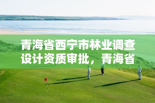 青海省西宁市林业调查设计资质审批，青海省林业工程咨询有限公司