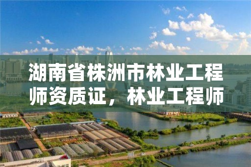 湖南省株洲市林业工程师资质证，林业工程师考证