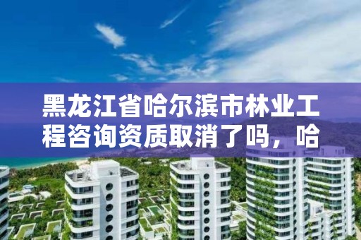 黑龙江省哈尔滨市林业工程咨询资质取消了吗,哈尔滨林业勘察设计院