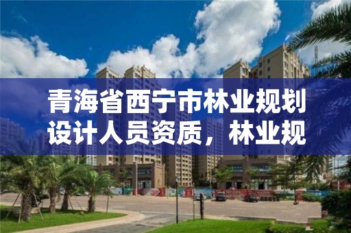 青海省西宁市林业规划设计人员资质，林业规划设计师主要做什么