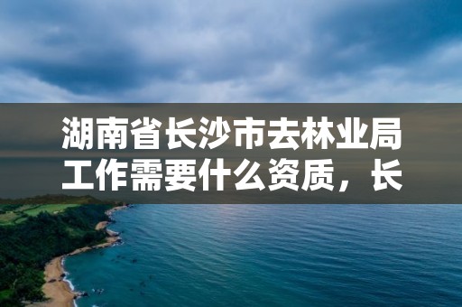 湖南省长沙市去林业局工作需要什么资质，长沙市林业局是什么编制