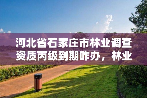 河北省石家庄市林业调查资质丙级到期咋办，林业调查规划资质丙级和乙级的区别