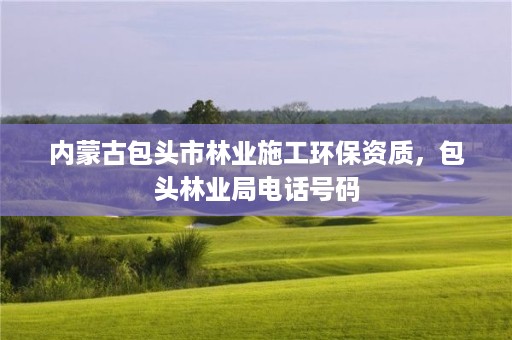 内蒙古包头市林业施工环保资质,包头林业局电话号码