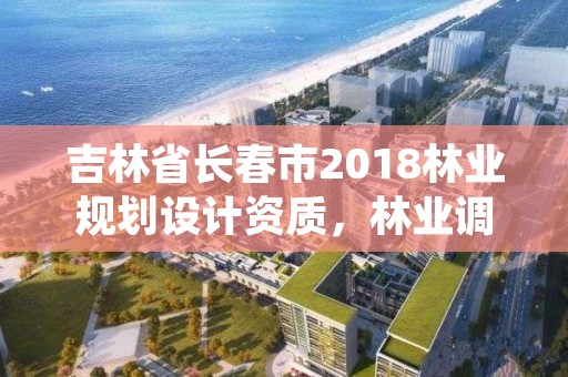 吉林省长春市2018林业规划设计资质,林业调查规划设计资质证书查询