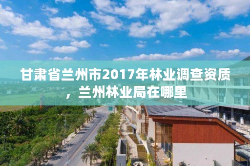 甘肃省兰州市2017年林业调查资质,兰州林业局在哪里