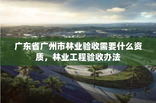 广东省广州市林业验收需要什么资质，林业工程验收办法