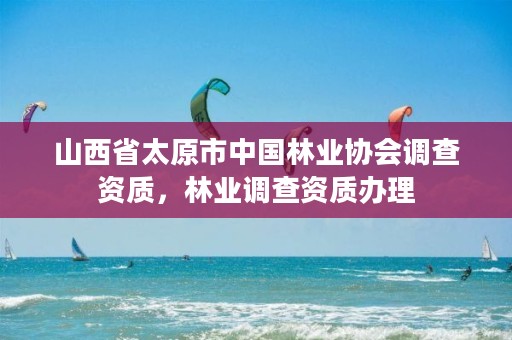 山西省太原市中国林业协会调查资质,林业调查资质办理