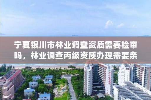 宁夏银川市林业调查资质需要检审吗,林业调查丙级资质办理需要条件