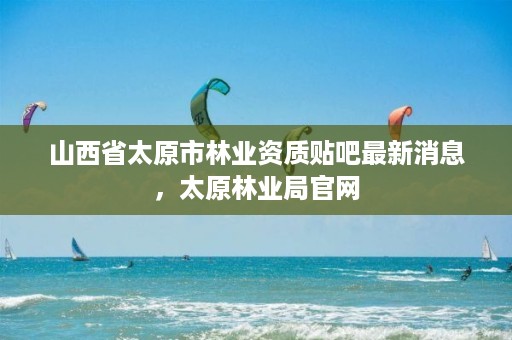 山西省太原市林业资质贴吧最新消息,太原林业局官网