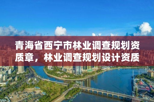 青海省西宁市林业调查规划资质章,林业调查规划设计资质申报