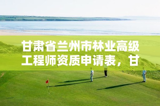 甘肃省兰州市林业高级工程师资质申请表,甘肃省林业工程师评审条件