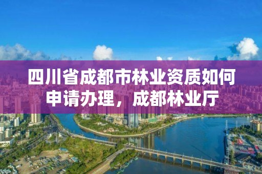 四川省成都市林业资质如何申请办理,成都林业厅
