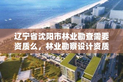 辽宁省沈阳市林业勘查需要资质么,林业勘察设计资质业务范围