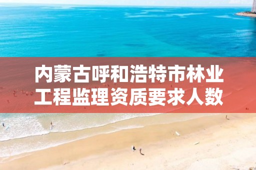 内蒙古呼和浩特市林业工程监理资质要求人数,林业工程监理收费标准