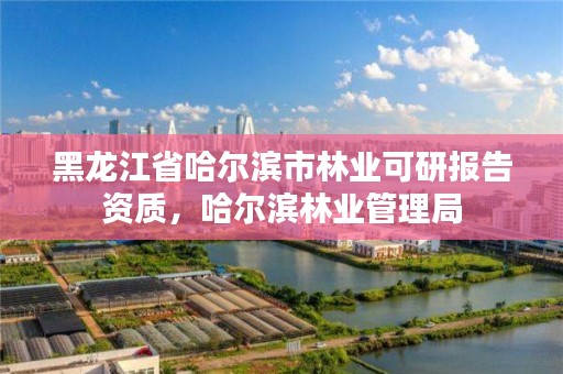 黑龙江省哈尔滨市林业可研报告资质,哈尔滨林业管理局