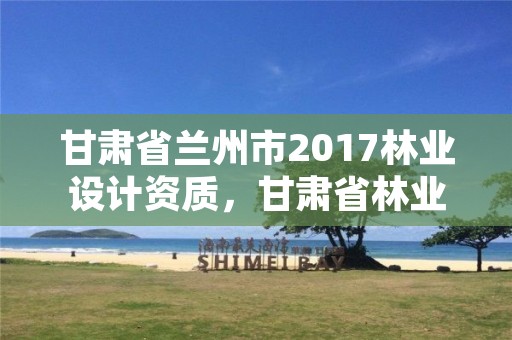 甘肃省兰州市2017林业设计资质,甘肃省林业规划设计院