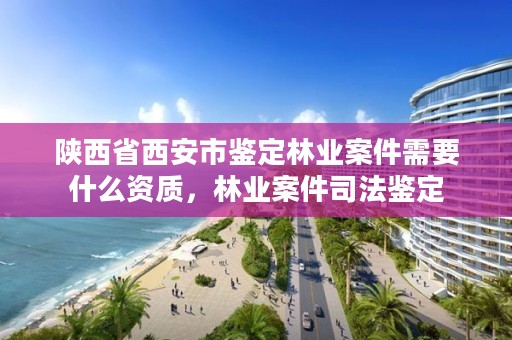 陕西省西安市鉴定林业案件需要什么资质,林业案件司法鉴定