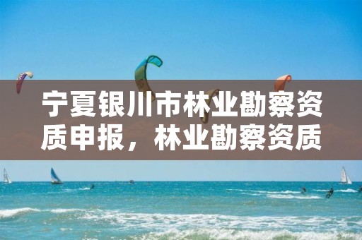 宁夏银川市林业勘察资质申报,林业勘察资质在哪里申请