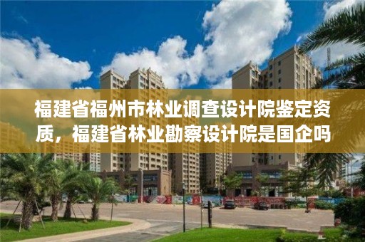 福建省福州市林业调查设计院鉴定资质,福建省林业勘察设计院是国企吗