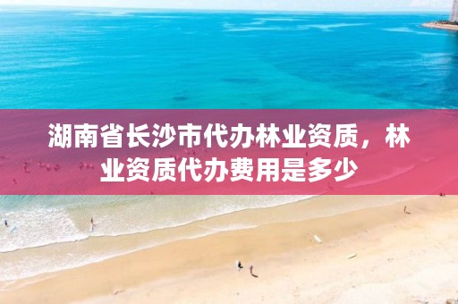 湖南省长沙市代办林业资质，林业资质代办费用是多少