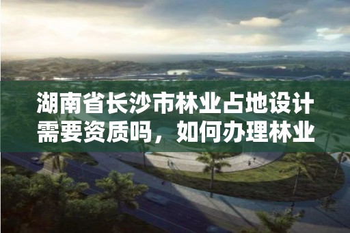 湖南省长沙市林业占地设计需要资质吗，如何办理林业规划设计资质