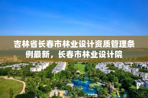 吉林省长春市林业设计资质管理条例最新,长春市林业设计院