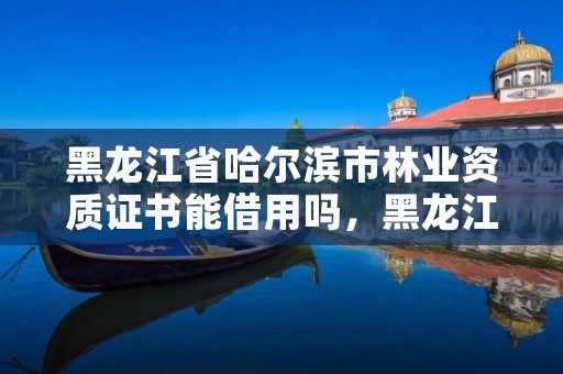 黑龙江省哈尔滨市林业资质证书能借用吗,黑龙江省林业专员办电话