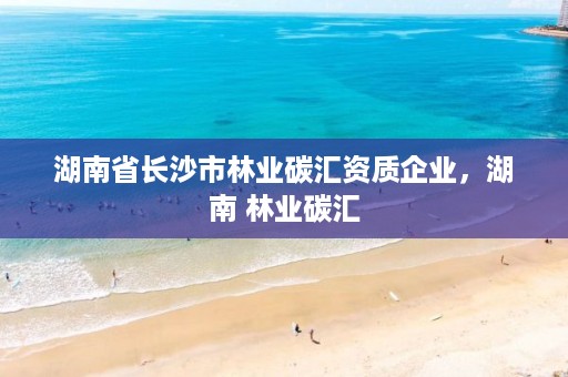 湖南省长沙市林业碳汇资质企业，湖南 林业碳汇