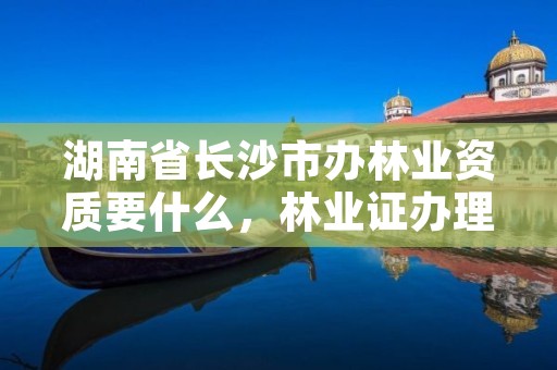 湖南省长沙市办林业资质要什么，林业证办理流程