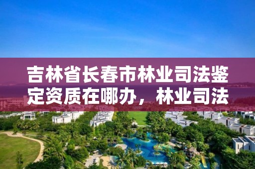 吉林省长春市林业司法鉴定资质在哪办,林业司法鉴定机构电话号码