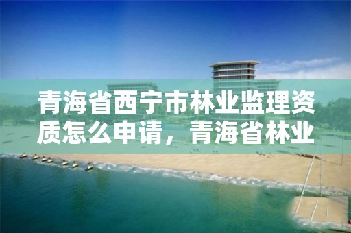 青海省西宁市林业监理资质怎么申请,青海省林业工程监理中心是国有企业吗
