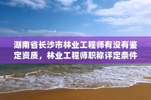 湖南省长沙市林业工程师有没有鉴定资质，林业工程师职称评定条件2020