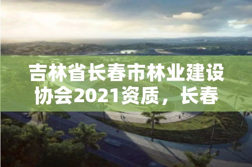 吉林省长春市林业建设协会2021资质,长春林业局