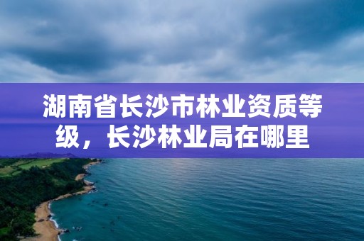 湖南省长沙市林业资质等级，长沙林业局在哪里