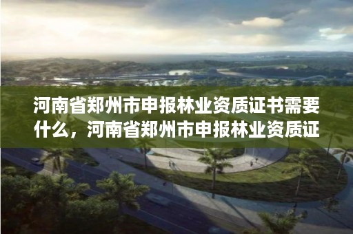 河南省郑州市申报林业资质证书需要什么,河南省郑州市申报林业资质证书需要什么条件