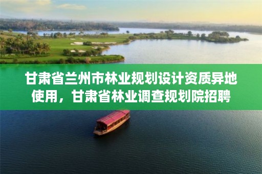 甘肃省兰州市林业规划设计资质异地使用,甘肃省林业调查规划院招聘