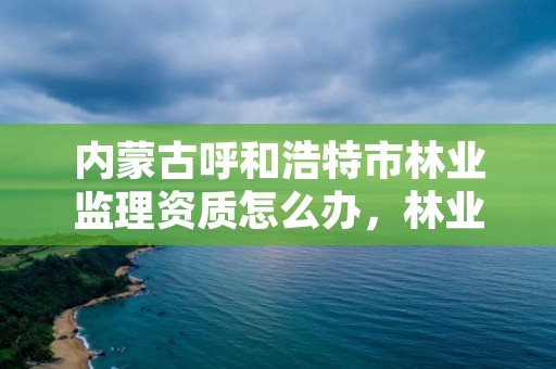 内蒙古呼和浩特市林业监理资质怎么办,林业工程监理公司需要啥证