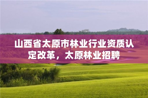 山西省太原市林业行业资质认定改革,太原林业招聘