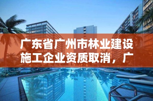 广东省广州市林业建设施工企业资质取消，广州市绿化资质取消后企业怎么办