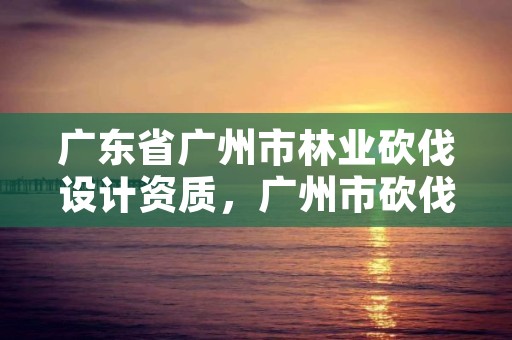 广东省广州市林业砍伐设计资质，广州市砍伐树木