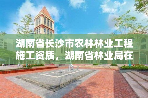 湖南省长沙市农林林业工程施工资质，湖南省林业局在长沙哪个区